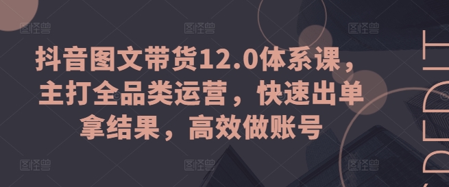 抖音图文带货12.0体系课,主打全品类运营,快速出单拿结果,高效做账号-遨游资源库