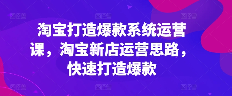 淘宝打造爆款系统运营课，淘宝新店运营思路，快速打造爆款-遨游资源库