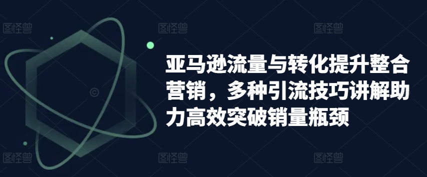 亚马逊流量与转化提升整合营销，多种引流技巧讲解助力高效突破销量瓶颈-遨游资源库