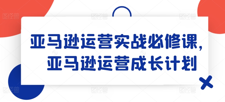 亚马逊运营实战必修课，亚马逊运营成长计划-遨游资源库