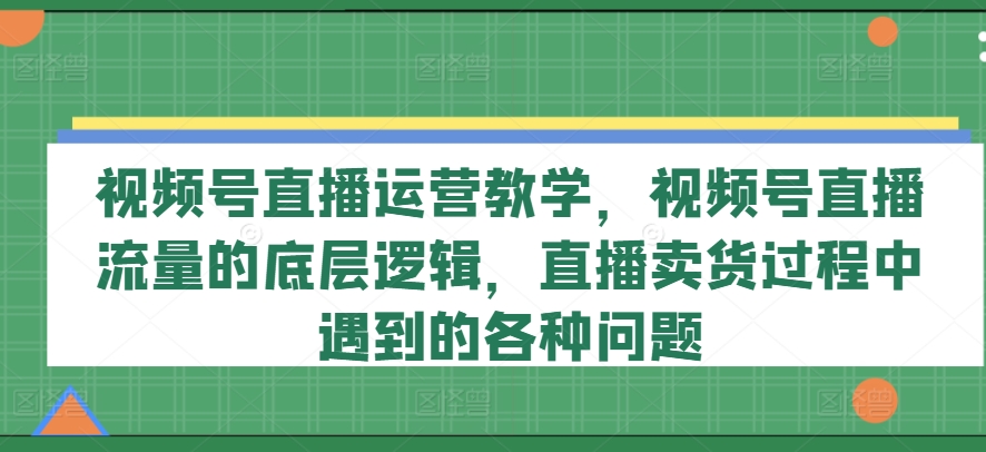 视频号直播运营教学，视频号直播流量的底层逻辑，直播卖货过程中遇到的各种问题-遨游资源库