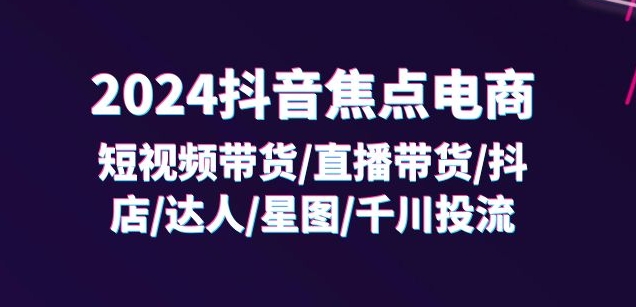 2024抖音焦点电商：短视频带货/直播带货/抖店/达人/星图/千川投流/32节课-遨游资源库