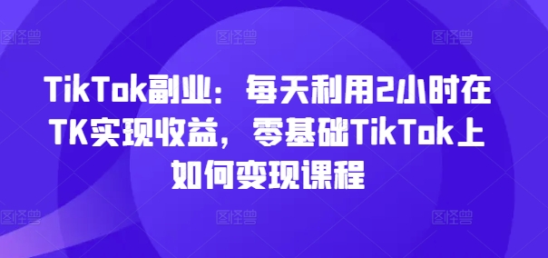 TikTok副业：每天利用2小时在TK实现收益，零基础TikTok上如何变现课程-遨游资源库
