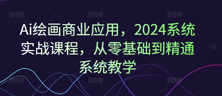 Ai绘画商业应用，2024系统实战课程，从零基础到精通系统教学-遨游资源库