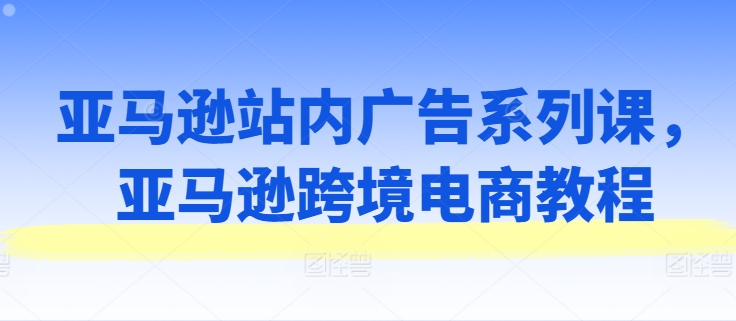 亚马逊站内广告系列课，亚马逊跨境电商教程-遨游资源库