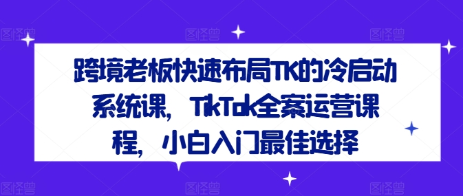 跨境老板快速布局TK的冷启动系统课，TikTok全案运营课程，小白入门最佳选择-遨游资源库