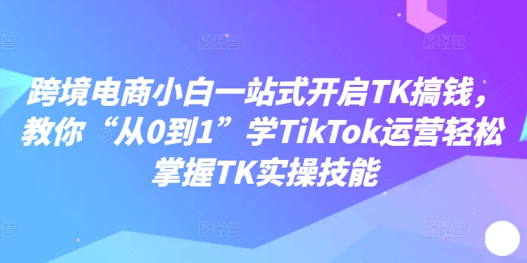 跨境电商小白一站式开启TK搞钱,教你“从0到1”学TikTok运营轻松掌握TK实操技能-遨游资源库
