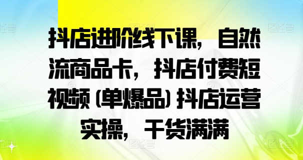 抖店进阶线下课，自然流商品卡，抖店付费短视频(单爆品)抖店运营实操，干货满满-遨游资源库