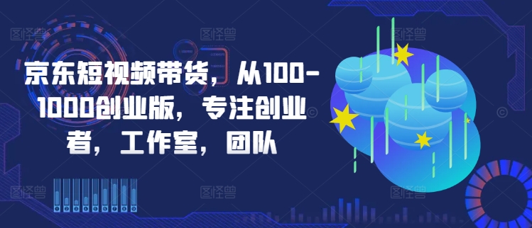 京东短视频带货,从100-1000创业版,专注创业者,工作室,团队-遨游资源库