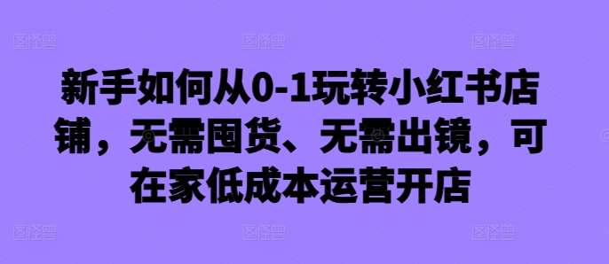 新手如何从0-1玩转小红书店铺，无需囤货、无需出镜，可在家低成本运营开店-遨游资源库