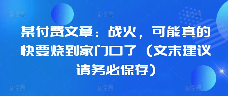 某付费文章：战火，可能真的快要烧到家门口了 (文末建议请务必保存)-遨游资源库