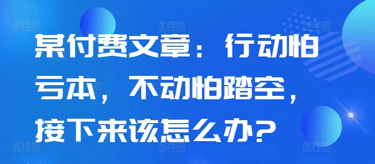 某付费文章：行动怕亏本，不动怕踏空，接下来该怎么办?-遨游资源库