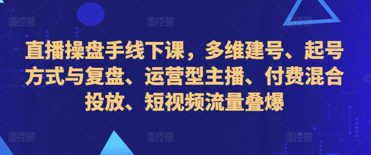 直播操盘手线下课，多维建号、起号方式与复盘、运营型主播、付费混合投放、短视频流量叠爆-遨游资源库