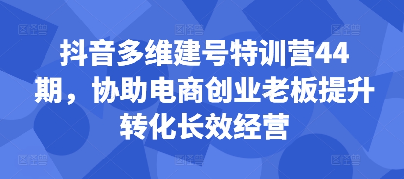 抖音多维建号特训营44期，协助电商创业老板提升转化长效经营-遨游资源库
