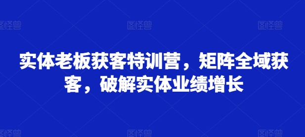 实体老板获客特训营，矩阵全域获客，破解实体业绩增长-遨游资源库