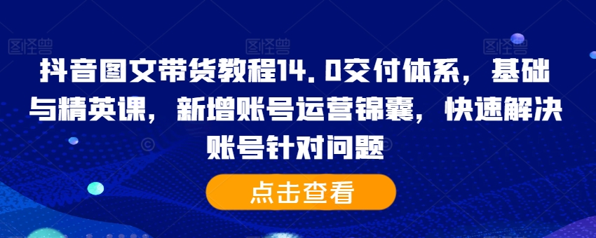 抖音图文带货教程14.0交付体系,基础与精英课,新增账号运营锦囊,快速解决账号针对问题-遨游资源库