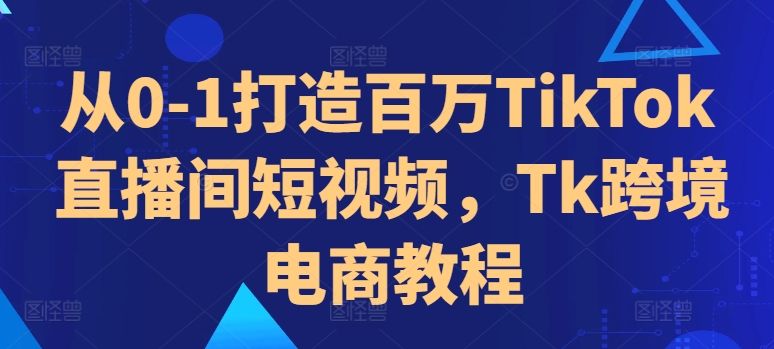 从0-1打造百万TikTok直播间短视频，Tk跨境电商教程-遨游资源库