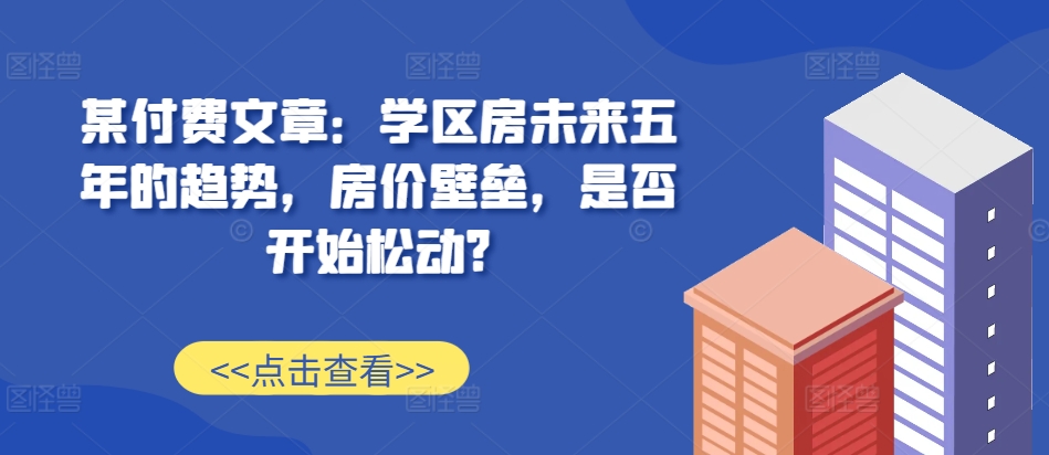 某付费文章：学区房未来五年的趋势，房价壁垒，是否开始松动?-遨游资源库