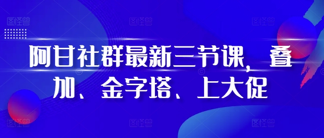 阿甘社群最新三节课，叠加、金字塔、上大促-遨游资源库