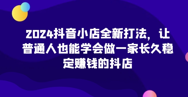 2024抖音小店全新打法，让普通人也能学会做一家长久稳定赚钱的抖店（更新）-遨游资源库