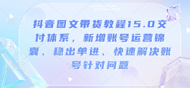 抖音图文带货教程15.0交付体系，新增账号运营锦囊、稳出单进、快速解决账号针对问题-遨游资源库