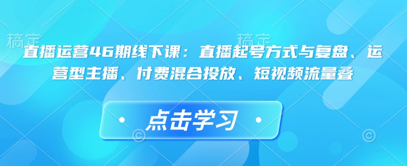 直播运营46期线下课：直播起号方式与复盘、运营型主播、付费混合投放、短视频流量叠-遨游资源库