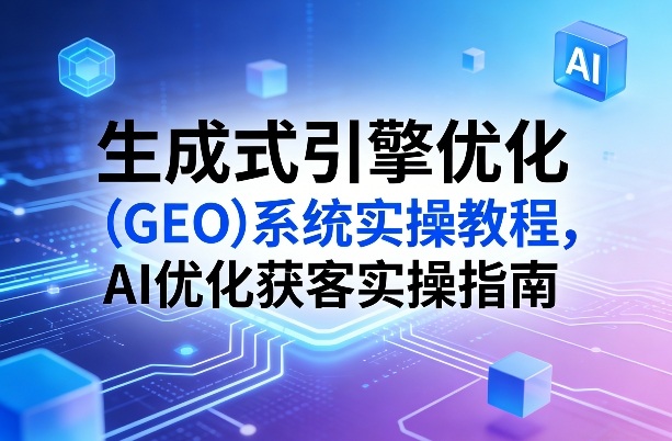 生成式引擎优化（GEO）系统实操教程，AI优化获客实操指南-遨游资源库
