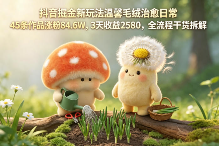 抖音掘金新玩法温馨毛绒治愈日常，45条作品涨粉84.6W，3天收益2580，全流程干货拆解-遨游资源库