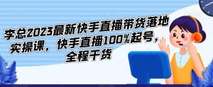 李总2023最新快手直播带货落地实操课，快手直播100%起号，全程干货-遨游资源库