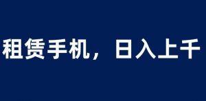 租赁手机蓝海项目，轻松到日入上千，小白0成本直接上手【揭秘】-遨游资源库