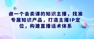做一个会卖课的知识主播,找准专属知识产品,打造主播IP定位,构建直播话术体系-遨游资源库