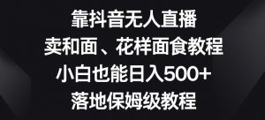 靠抖音无人直播，卖和面、花样面试教程，小白也能日入500+，落地保姆级教程【揭秘】-遨游资源库
