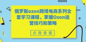 俄罗斯ozon跨境电商系列全套学习课程，掌握Ozon运营技巧和策略-遨游资源库