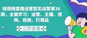 短视频直播运营型实战营第36期，全面学习：运营、主播、视频、投放、打爆品-遨游资源库