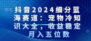 抖音2024细分蓝海赛道：宠物冷知识大全，收益稳定，月入五位数【揭秘】-遨游资源库