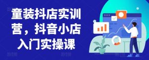 童装抖店实训营，抖音小店入门实操课-遨游资源库