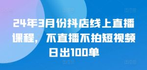 24年3月份抖店线上直播课程，不直播不拍短视频日出100单-遨游资源库