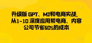 升级版 GPT、MJ和电商实战，从1~10 深度应用帮电商、内容公司节省60%的成本-遨游资源库