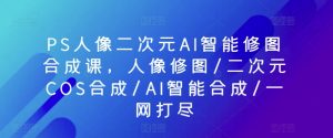 PS人像二次元AI智能修图合成课，人像修图/二次元COS合成/AI智能合成/一网打尽-遨游资源库