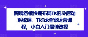 跨境老板快速布局TK的冷启动系统课，TikTok全案运营课程，小白入门最佳选择-遨游资源库