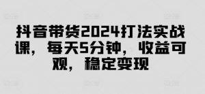 抖音带货2024打法实战课,每天5分钟,收益可观,稳定变现【揭秘】-遨游资源库