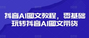 抖音AI图文教程,零基础玩转抖音AI图文带货-遨游资源库