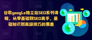 谷歌google独立站SEO系列课程，从零基础到SEO高手，基础知识到高级技巧的覆盖-遨游资源库