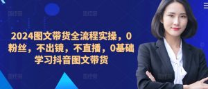 ​​​​​​2024图文带货全流程实操，0粉丝，不出镜，不直播，0基础学习抖音图文带货-遨游资源库
