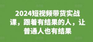 2024短视频带货实战课,跟着有结果的人,让普通人也有结果-遨游资源库