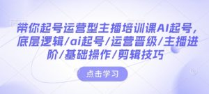 带你起号运营型主播培训课AI起号，底层逻辑/ai起号/运营晋级/主播进阶/基础操作/剪辑技巧-遨游资源库