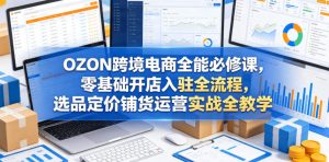 OZON跨境电商全能必修课,零基础开店入驻全流程,选品定价铺货运营实战全教学(更新0605)-遨游资源库